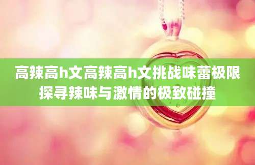 高辣高h文高辣高h文挑战味蕾极限探寻辣味与激情的极致碰撞