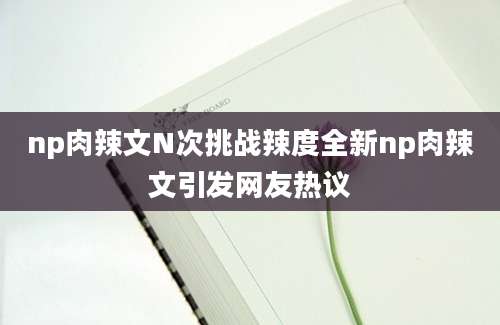 np肉辣文N次挑战辣度全新np肉辣文引发网友热议