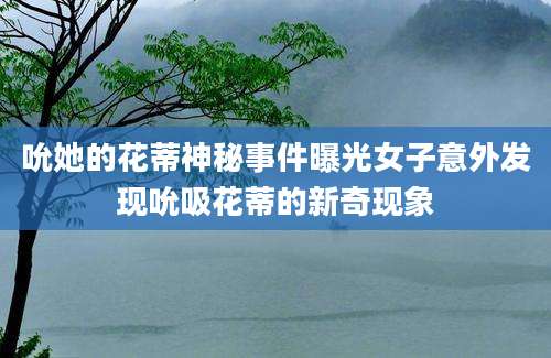 吮她的花蒂神秘事件曝光女子意外发现吮吸花蒂的新奇现象