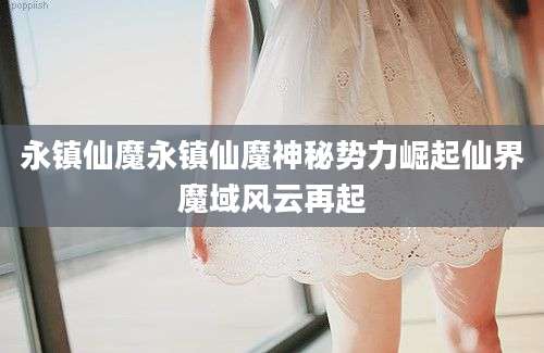 永镇仙魔永镇仙魔神秘势力崛起仙界魔域风云再起