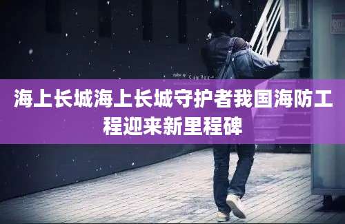海上长城海上长城守护者我国海防工程迎来新里程碑