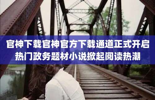官神下载官神官方下载通道正式开启热门政务题材小说掀起阅读热潮