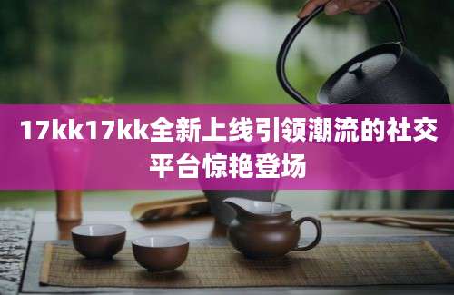 17kk17kk全新上线引领潮流的社交平台惊艳登场