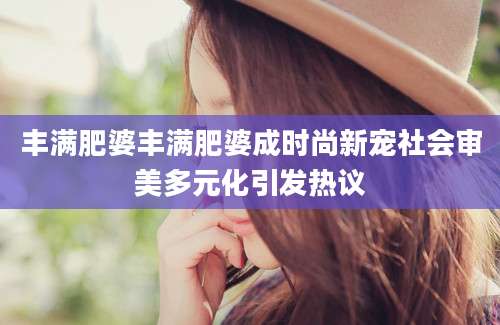 丰满肥婆丰满肥婆成时尚新宠社会审美多元化引发热议