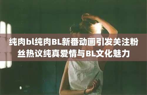 纯肉bl纯肉BL新番动画引发关注粉丝热议纯真爱情与BL文化魅力