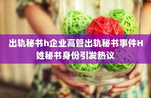出轨秘书h企业高管出轨秘书事件H姓秘书身份引发热议