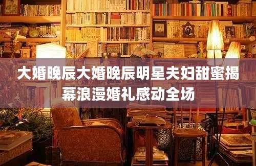 大婚晚辰大婚晚辰明星夫妇甜蜜揭幕浪漫婚礼感动全场