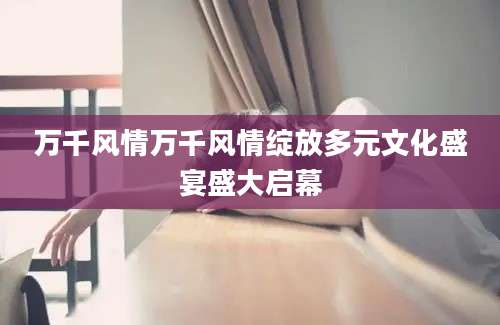 万千风情万千风情绽放多元文化盛宴盛大启幕