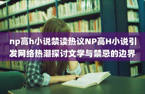 np高h小说禁读热议NP高H小说引发网络热潮探讨文学与禁忌的边界