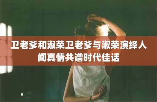 卫老爹和淑荣卫老爹与淑荣演绎人间真情共谱时代佳话