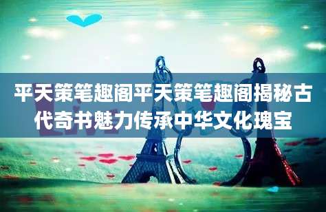 平天策笔趣阁平天策笔趣阁揭秘古代奇书魅力传承中华文化瑰宝