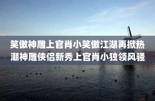 笑傲神雕上官肖小笑傲江湖再掀热潮神雕侠侣新秀上官肖小独领风骚