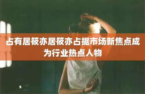 占有居筱亦居筱亦占据市场新焦点成为行业热点人物