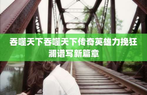 吞噬天下吞噬天下传奇英雄力挽狂澜谱写新篇章