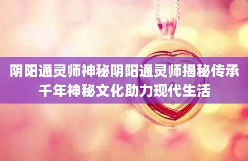 阴阳通灵师神秘阴阳通灵师揭秘传承千年神秘文化助力现代生活