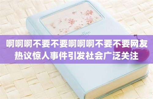 啊啊啊不要不要啊啊啊不要不要网友热议惊人事件引发社会广泛关注