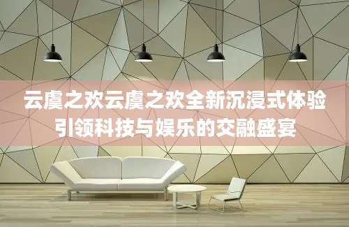 云虞之欢云虞之欢全新沉浸式体验引领科技与娱乐的交融盛宴