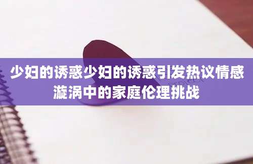 少妇的诱惑少妇的诱惑引发热议情感漩涡中的家庭伦理挑战