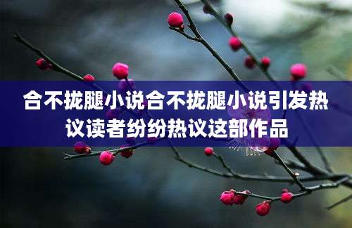 合不拢腿小说合不拢腿小说引发热议读者纷纷热议这部作品