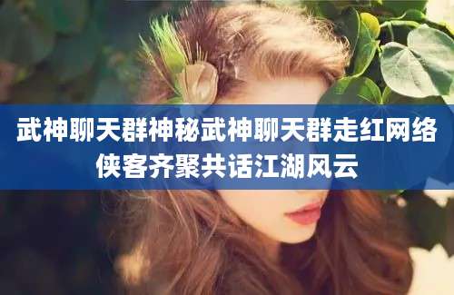 武神聊天群神秘武神聊天群走红网络侠客齐聚共话江湖风云