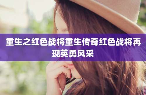 重生之红色战将重生传奇红色战将再现英勇风采