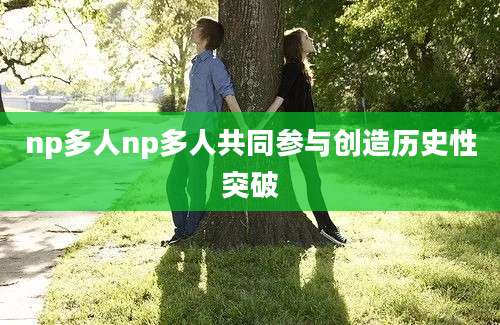 np多人np多人共同参与创造历史性突破