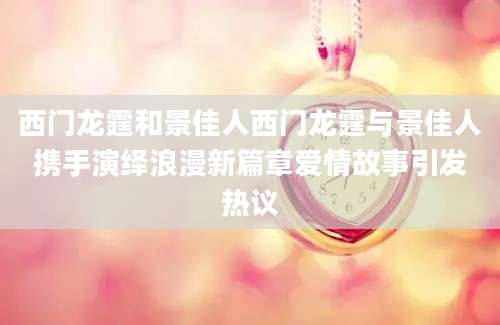 西门龙霆和景佳人西门龙霆与景佳人携手演绎浪漫新篇章爱情故事引发热议