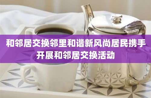 和邻居交换邻里和谐新风尚居民携手开展和邻居交换活动