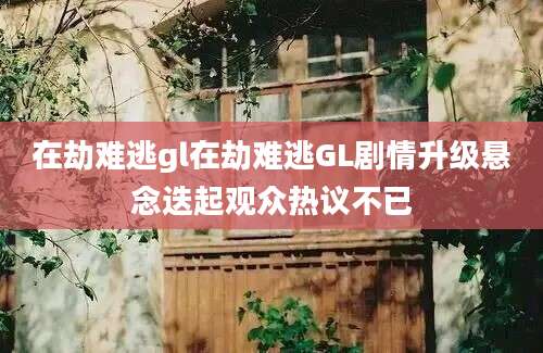 在劫难逃gl在劫难逃GL剧情升级悬念迭起观众热议不已