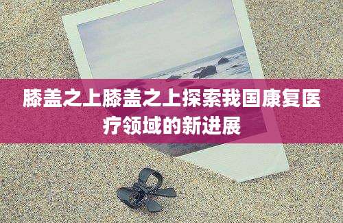 膝盖之上膝盖之上探索我国康复医疗领域的新进展