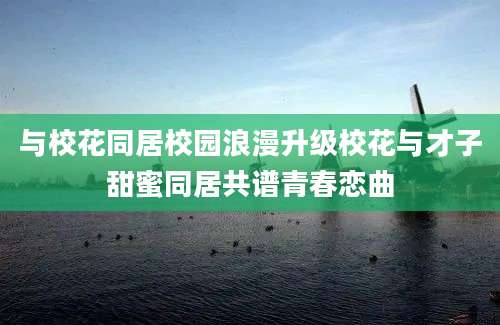 与校花同居校园浪漫升级校花与才子甜蜜同居共谱青春恋曲