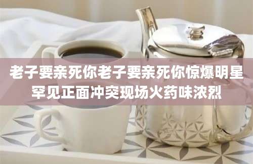老子要亲死你老子要亲死你惊爆明星罕见正面冲突现场火药味浓烈