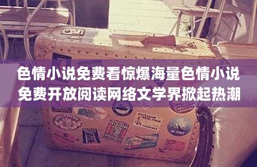 色情小说免费看惊爆海量色情小说免费开放阅读网络文学界掀起热潮