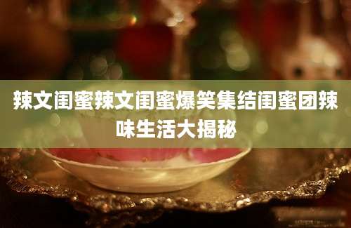 辣文闺蜜辣文闺蜜爆笑集结闺蜜团辣味生活大揭秘