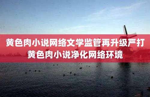 黄色肉小说网络文学监管再升级严打黄色肉小说净化网络环境