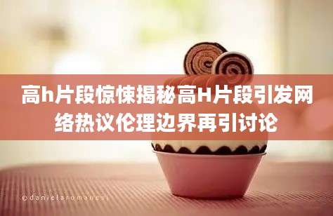 高h片段惊悚揭秘高H片段引发网络热议伦理边界再引讨论