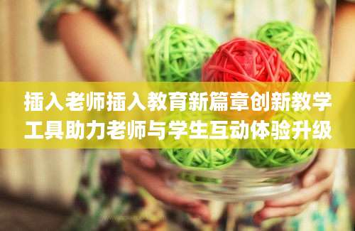 插入老师插入教育新篇章创新教学工具助力老师与学生互动体验升级