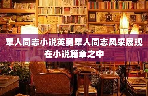 军人同志小说英勇军人同志风采展现在小说篇章之中
