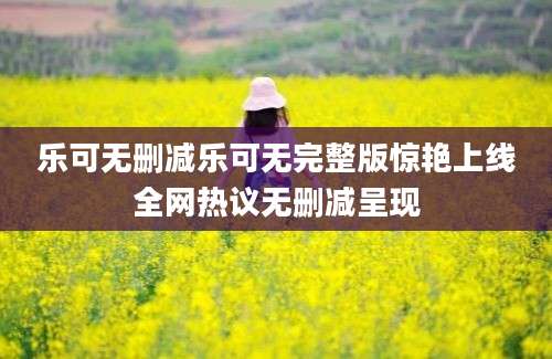 乐可无删减乐可无完整版惊艳上线全网热议无删减呈现