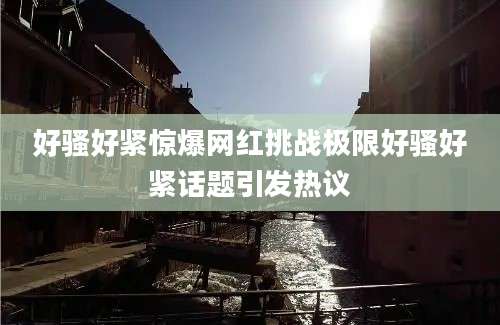 好骚好紧惊爆网红挑战极限好骚好紧话题引发热议