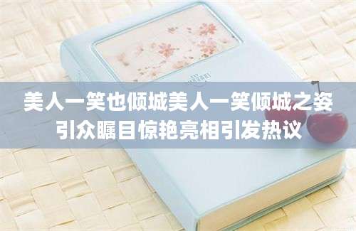 美人一笑也倾城美人一笑倾城之姿引众瞩目惊艳亮相引发热议