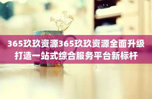 365玖玖资源365玖玖资源全面升级打造一站式综合服务平台新标杆