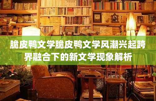 脆皮鸭文学脆皮鸭文学风潮兴起跨界融合下的新文学现象解析