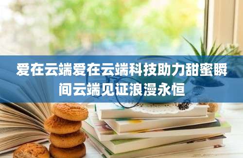 爱在云端爱在云端科技助力甜蜜瞬间云端见证浪漫永恒
