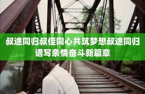 叔途同归叔侄同心共筑梦想叔途同归谱写亲情奋斗新篇章