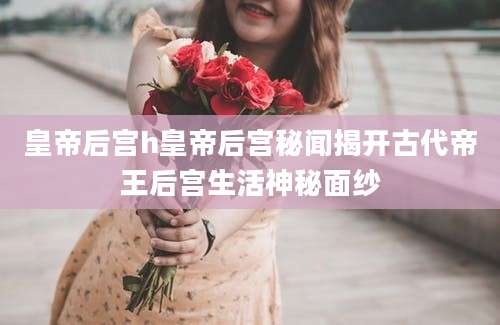 皇帝后宫h皇帝后宫秘闻揭开古代帝王后宫生活神秘面纱