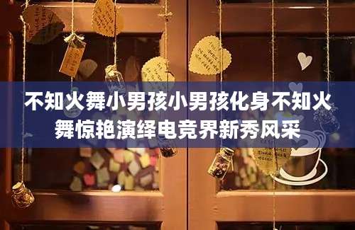 不知火舞小男孩小男孩化身不知火舞惊艳演绎电竞界新秀风采