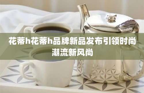 花蒂h花蒂h品牌新品发布引领时尚潮流新风尚