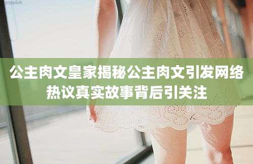 公主肉文皇家揭秘公主肉文引发网络热议真实故事背后引关注