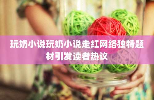 玩奶小说玩奶小说走红网络独特题材引发读者热议